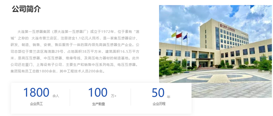 大連第一互感器集團（原大連第一互感器廠）成立于1972年，位于素有&ldquo;蓮城&rdquo;之稱的  大連市普蘭店區(qū)，注冊資金1.1億元人民幣，是一家集互感器設計、研發(fā)、制造、銷售、安裝、售后服務于一體的國內(nèi)領先高端互感器生產(chǎn)企業(yè)。公司總部位于普蘭店區(qū)海灣路29號，占地面積38萬平方米，建筑面積16.5萬平方米，是高壓互感器、中壓互感器、絕緣母線、及高壓電力器材的制造基地。此外公司還在廈門、上海設有子公司，主要生產(chǎn)和銷售中壓系列電流、電壓互感器。集團現(xiàn)有員工總數(shù)1800余名，其中工程技術人員200余名。